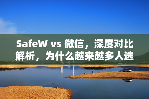 SafeW vs 微信，深度对比解析，为什么越来越多人选择SafeW聊天软件？