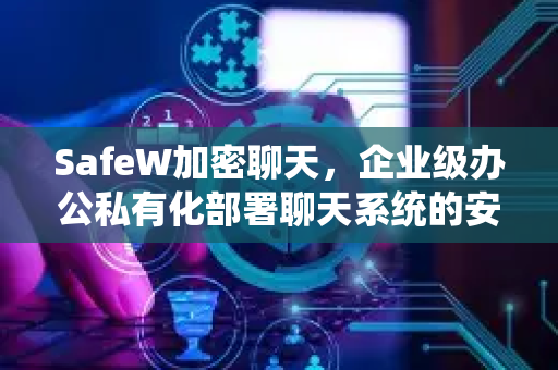 SafeW加密聊天，企业级办公私有化部署聊天系统的安全首选