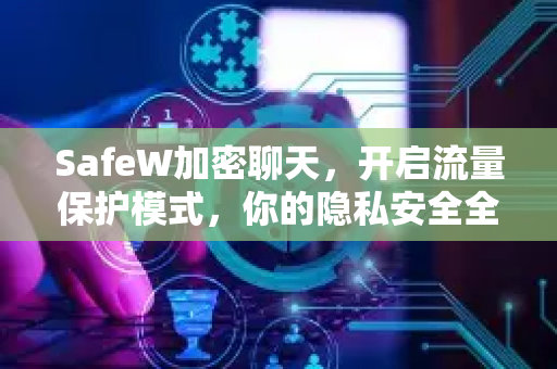 SafeW加密聊天，开启流量保护模式，你的隐私安全全面升级