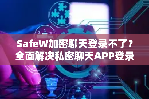 SafeW加密聊天登录不了？全面解决私密聊天APP登录故障指南