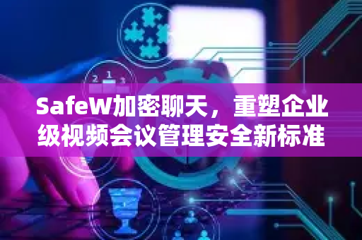 SafeW加密聊天，重塑企业级视频会议管理安全新标准