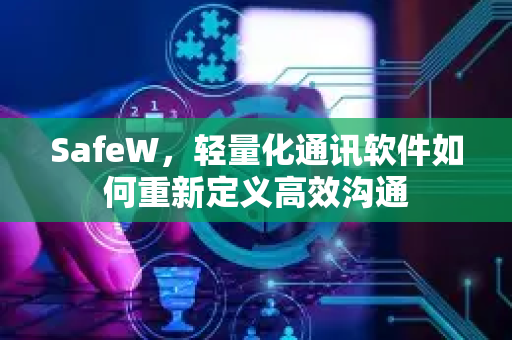 SafeW，轻量化通讯软件如何重新定义高效沟通