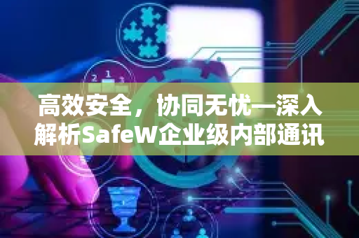 高效安全，协同无忧—深入解析SafeW企业级内部通讯软件的价值