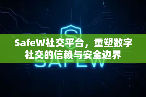 SafeW社交平台，重塑数字社交的信赖与安全边界