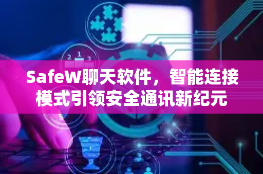 SafeW聊天软件，智能连接模式引领安全通讯新纪元