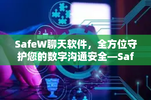 SafeW聊天软件，全方位守护您的数字沟通安全—SafeW浏览防护深度解析