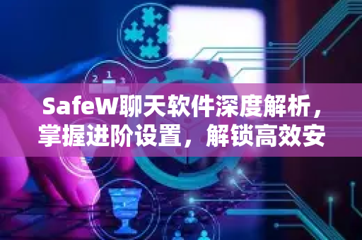 SafeW聊天软件深度解析，掌握进阶设置，解锁高效安全沟通