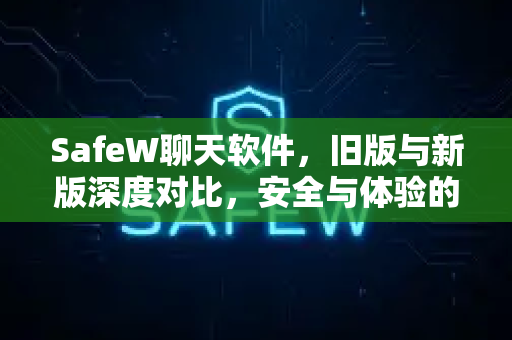 SafeW聊天软件，旧版与新版深度对比，安全与体验的全面进化