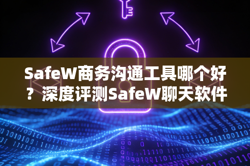 SafeW商务沟通工具哪个好？深度评测SafeW聊天软件的核心优势与下载指南
