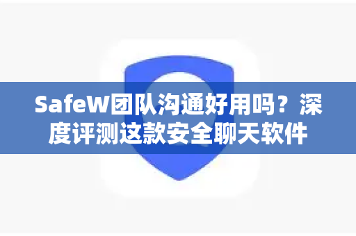 SafeW团队沟通好用吗？深度评测这款安全聊天软件