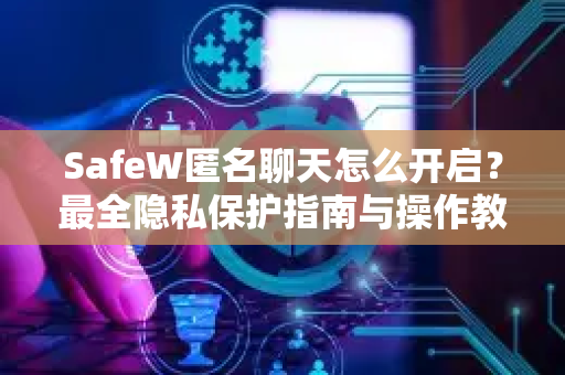 SafeW匿名聊天怎么开启？最全隐私保护指南与操作教程