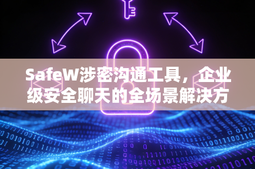 SafeW涉密沟通工具，企业级安全聊天的全场景解决方案