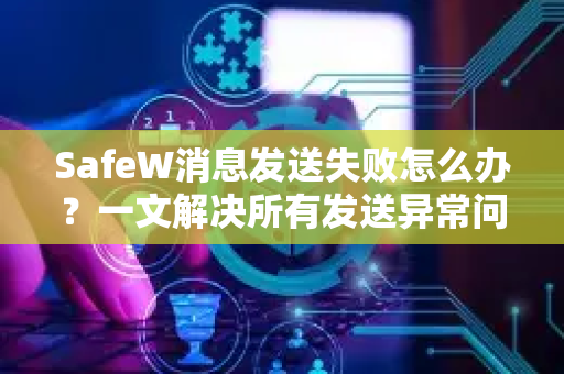 SafeW消息发送失败怎么办？一文解决所有发送异常问题