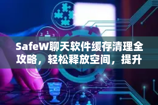 SafeW聊天软件缓存清理全攻略，轻松释放空间，提升使用体验