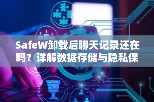 SafeW卸载后聊天记录还在吗？详解数据存储与隐私保护真相