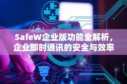 SafeW企业版功能全解析，企业即时通讯的安全与效率之选