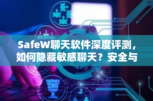 SafeW聊天软件深度评测，如何隐藏敏感聊天？安全与隐私保护全攻略