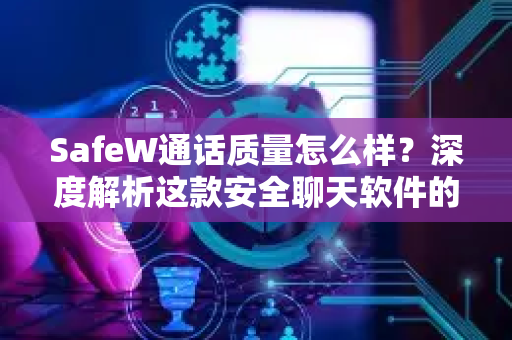 SafeW通话质量怎么样？深度解析这款安全聊天软件的语音体验