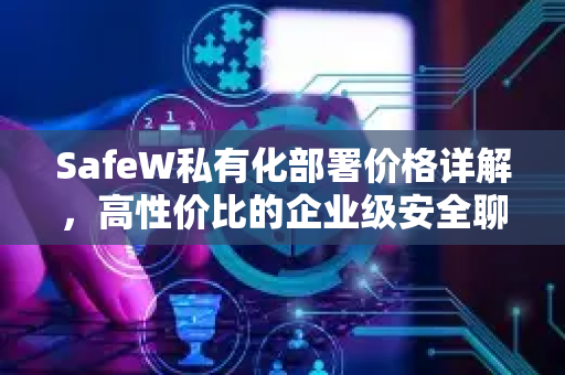 SafeW私有化部署价格详解，高性价比的企业级安全聊天解决方案
